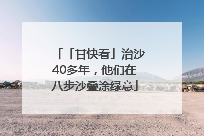 「甘快看」治沙40多年，他们在八步沙叠涂绿意