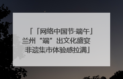 「网络中国节·端午」兰州“端”出文化盛宴 非遗集市体验感拉满