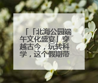 「北海公园端午文化盛宴」穿越古今，玩转科学，这个假期带你“粽”享欢乐！