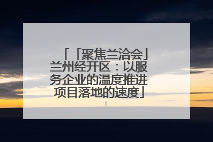 「聚焦兰洽会」兰州经开区：以服务企业的温度推进项目落地的速度