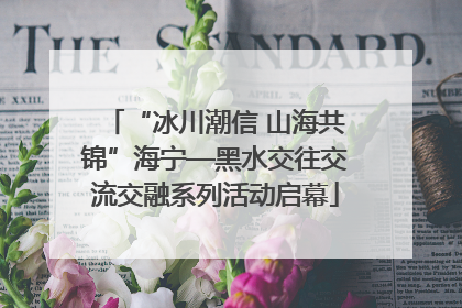 “冰川潮信 山海共锦”海宁—黑水交往交流交融系列活动启幕