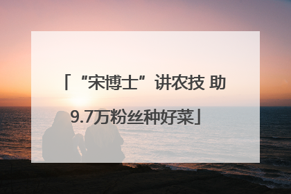 “宋博士”讲农技 助9.7万粉丝种好菜