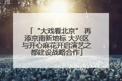 “大戏看北京” 再添京南新地标 大兴区与开心麻花开启演艺之都建设战略合作