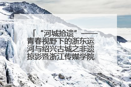 “河城拾遗”——青春视野下的浙东运河与绍兴古城之非遗掠影暨浙江传媒学院小学期来绍