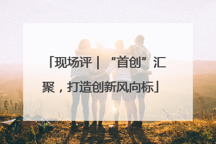 现场评｜“首创”汇聚，打造创新风向标