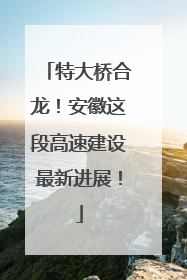 特大桥合龙！安徽这段高速建设最新进展！
