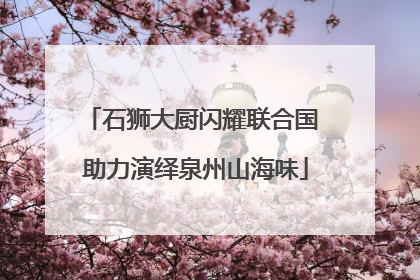 石狮大厨闪耀联合国 助力演绎泉州山海味