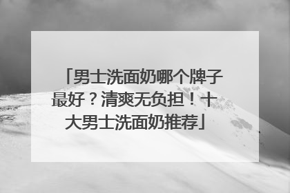 男士洗面奶哪个牌子最好？清爽无负担！十大男士洗面奶推荐