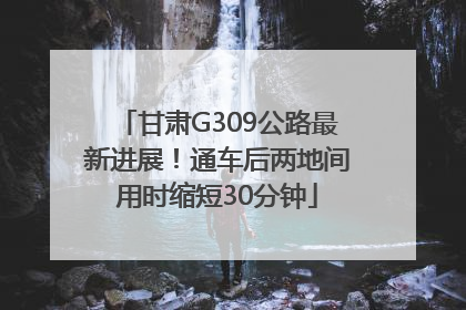 甘肃G309公路最新进展！通车后两地间用时缩短30分钟