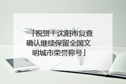 祝贺！沈阳市复查确认继续保留全国文明城市荣誉称号