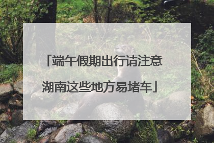 端午假期出行请注意 湖南这些地方易堵车