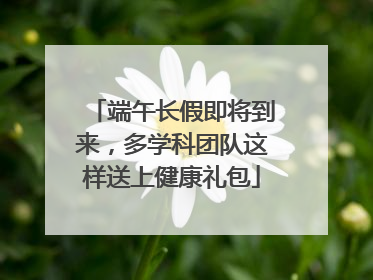 端午长假即将到来，多学科团队这样送上健康礼包