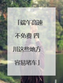 端午高速不免费 四川这些地方容易堵车