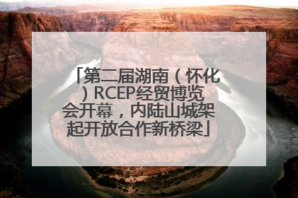 第二届湖南（怀化）RCEP经贸博览会开幕，内陆山城架起开放合作新桥梁