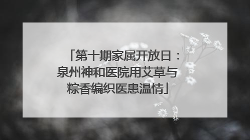 第十期家属开放日：泉州神和医院用艾草与粽香编织医患温情
