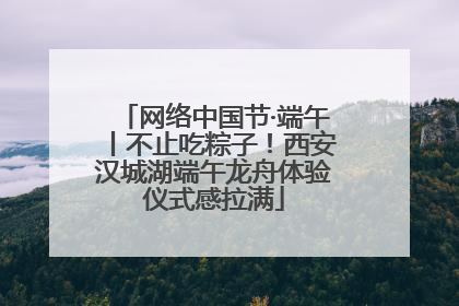 网络中国节·端午丨不止吃粽子！西安汉城湖端午龙舟体验仪式感拉满