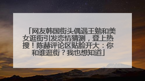 网友韩国街头偶遇王勉和美女逛街引发恋情猜测，登上热搜！陈赫评论区贴脸开大：你和谁逛街？我也想知道