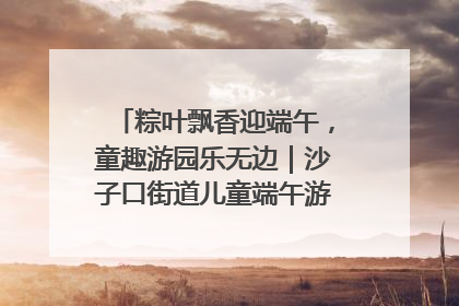 粽叶飘香迎端午，童趣游园乐无边｜沙子口街道儿童端午游园活动圆满落幕
