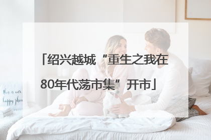 绍兴越城“重生之我在80年代荡市集”开市