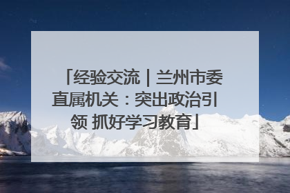 经验交流｜兰州市委直属机关：突出政治引领 抓好学习教育