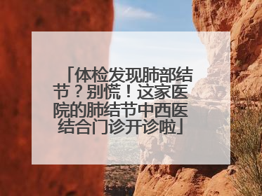 体检发现肺部结节？别慌！这家医院的肺结节中西医结合门诊开诊啦