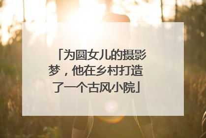 为圆女儿的摄影梦，他在乡村打造了一个古风小院