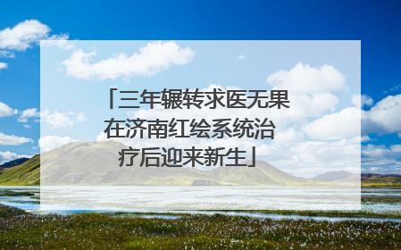 三年辗转求医无果 在济南红绘系统治疗后迎来新生