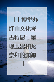 上博举办红山文化考古特展，呈现玉器和龙崇拜的渊源