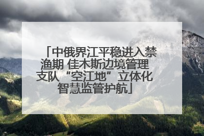 中俄界江平稳进入禁渔期 佳木斯边境管理支队“空江地”立体化智慧监管护航
