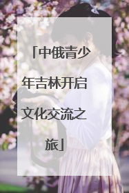 中俄青少年吉林开启文化交流之旅
