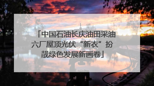 中国石油长庆油田采油六厂屋顶光伏“新衣”扮靓绿色发展新画卷