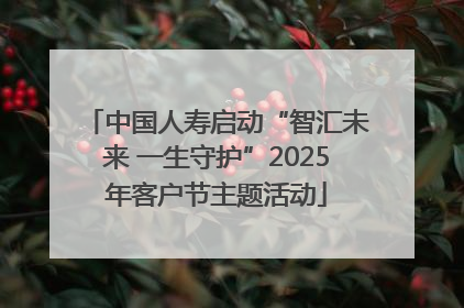 中国人寿启动“智汇未来 一生守护”2025年客户节主题活动