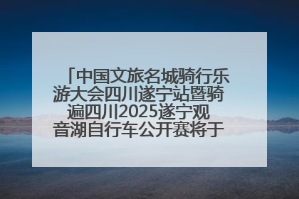 中国文旅名城骑行乐游大会四川遂宁站暨骑遍四川2025遂宁观音湖自行车公开赛将于6月22日开赛