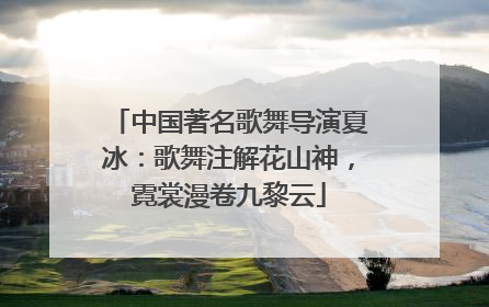 中国著名歌舞导演夏冰：歌舞注解花山神，霓裳漫卷九黎云