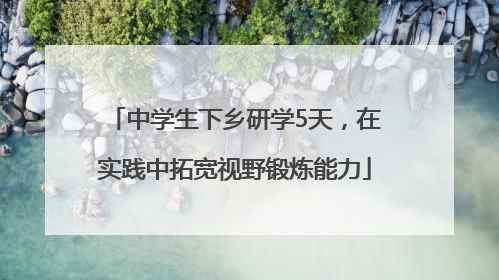 中学生下乡研学5天，在实践中拓宽视野锻炼能力