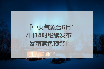 中央气象台6月17日18时继续发布暴雨蓝色预警
