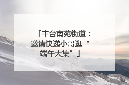 丰台南苑街道：邀请快递小哥逛“端午大集”
