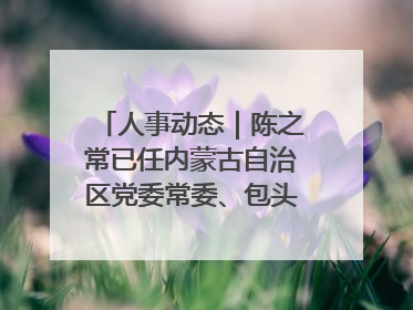 人事动态｜陈之常已任内蒙古自治区党委常委、包头市委书记