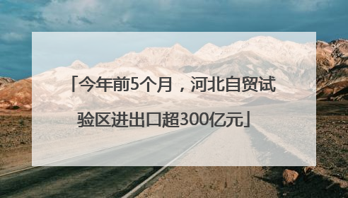 今年前5个月，河北自贸试验区进出口超300亿元