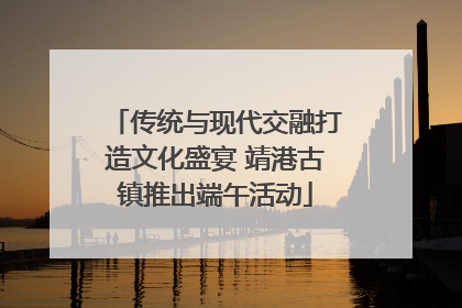 传统与现代交融打造文化盛宴 靖港古镇推出端午活动