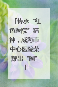 传承“红色医院”精神，威海市中心医院荣耀出“圈”