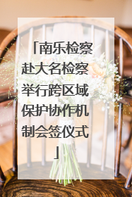 南乐检察赴大名检察举行跨区域保护协作机制会签仪式