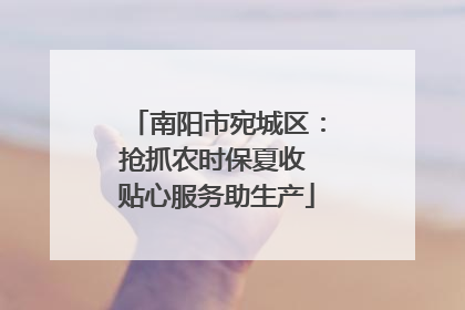 南阳市宛城区：抢抓农时保夏收 贴心服务助生产