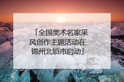 全国美术名家采风创作主题活动在锦州北镇市启动