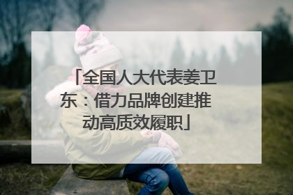 全国人大代表姜卫东：借力品牌创建推动高质效履职