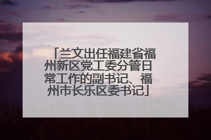 兰文出任福建省福州新区党工委分管日常工作的副书记、福州市长乐区委书记