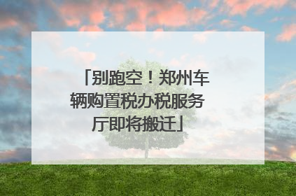 别跑空！郑州车辆购置税办税服务厅即将搬迁