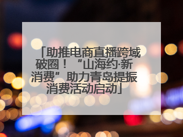 助推电商直播跨域破圈！“山海约·新消费”助力青岛提振消费活动启动