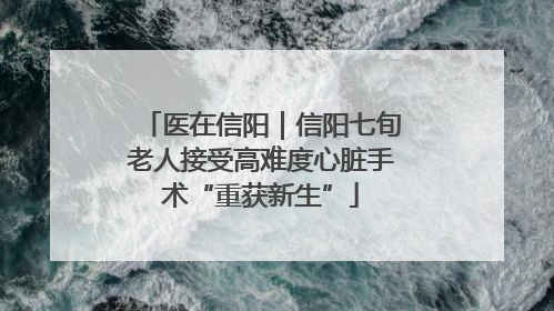 医在信阳｜信阳七旬老人接受高难度心脏手术“重获新生”
