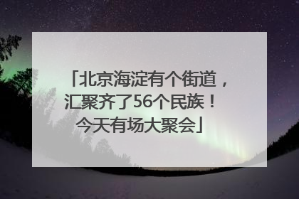 北京海淀有个街道，汇聚齐了56个民族！今天有场大聚会